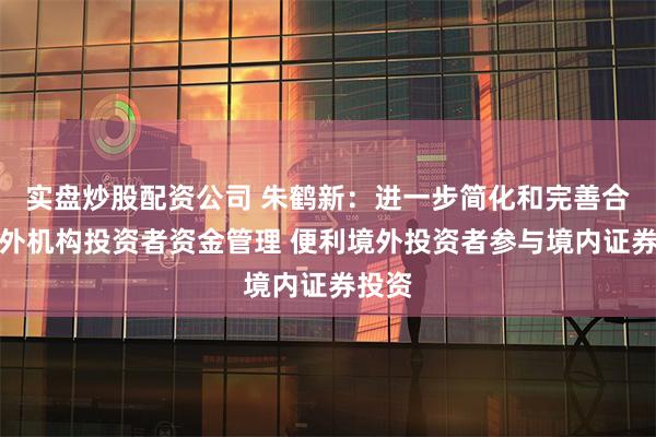 实盘炒股配资公司 朱鹤新：进一步简化和完善合格境外机构投资者资金管理 便利境外投资者参与境内证券投资