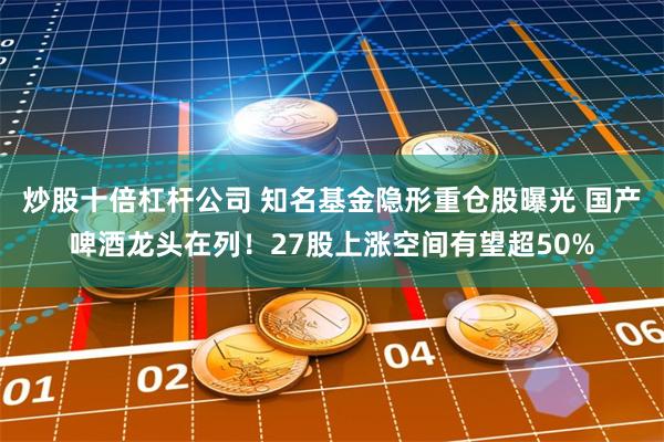 炒股十倍杠杆公司 知名基金隐形重仓股曝光 国产啤酒龙头在列！27股上涨空间有望超50%