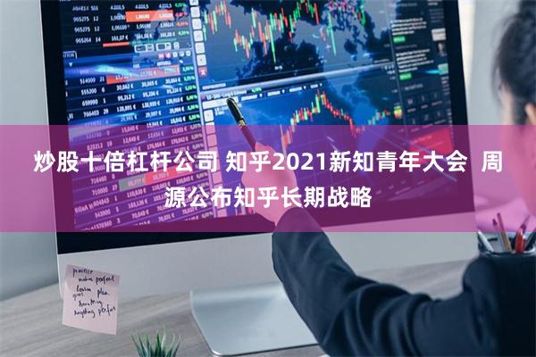 炒股十倍杠杆公司 知乎2021新知青年大会  周源公布知乎长期战略