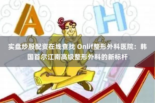 实盘炒股配资在线查找 Onlif整形外科医院：韩国首尔江南高级整形外科的新标杆