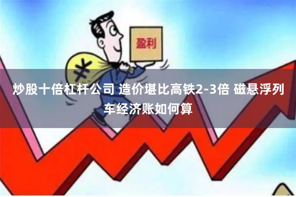 炒股十倍杠杆公司 造价堪比高铁2-3倍 磁悬浮列车经济账如何算