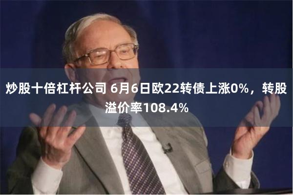 炒股十倍杠杆公司 6月6日欧22转债上涨0%，转股溢价率108.4%