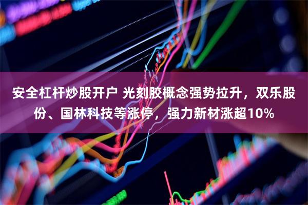 安全杠杆炒股开户 光刻胶概念强势拉升，双乐股份、国林科技等涨停，强力新材涨超10%