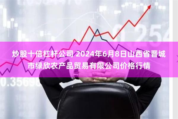 炒股十倍杠杆公司 2024年6月8日山西省晋城市绿欣农产品贸易有限公司价格行情