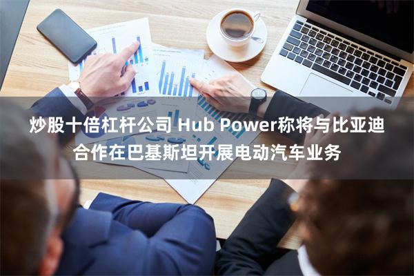 炒股十倍杠杆公司 Hub Power称将与比亚迪合作在巴基斯坦开展电动汽车业务