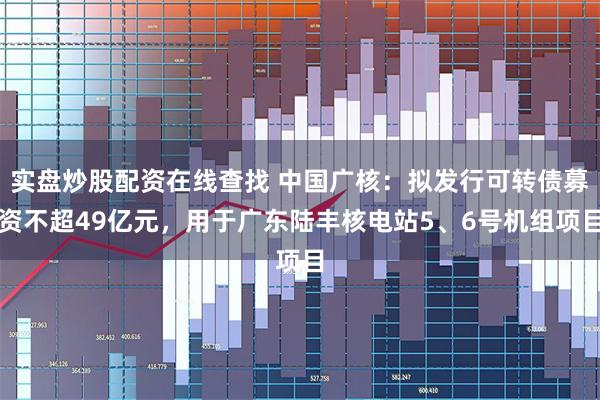 实盘炒股配资在线查找 中国广核：拟发行可转债募资不超49亿元，用于广东陆丰核电站5、6号机组项目