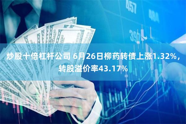 炒股十倍杠杆公司 6月26日柳药转债上涨1.32%，转股溢价率43.17%