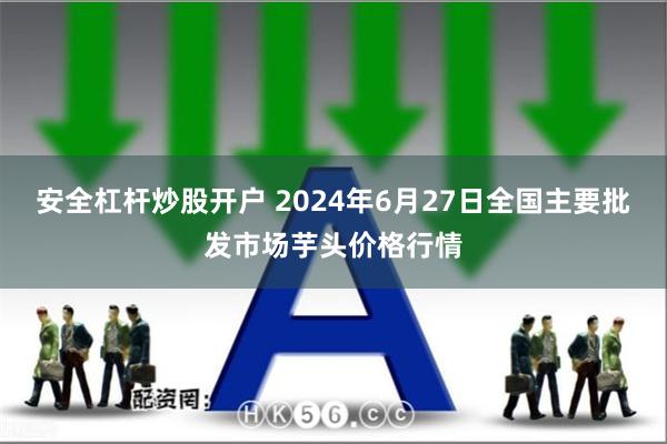 安全杠杆炒股开户 2024年6月27日全国主要批发市场芋头价格行情