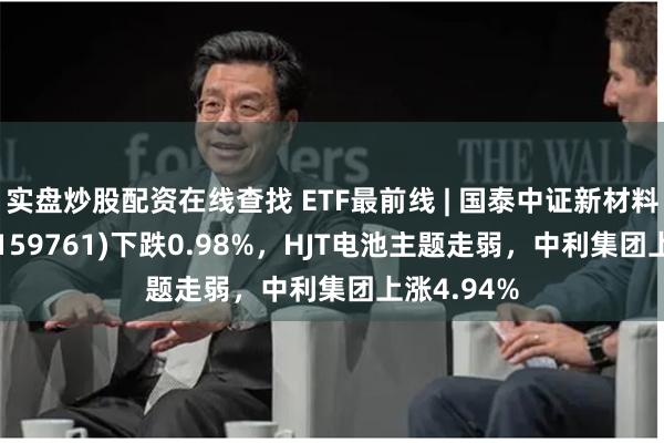 实盘炒股配资在线查找 ETF最前线 | 国泰中证新材料主题ETF(159761)下跌0.98%，HJT电池主题走弱，中利集团上涨4.94%