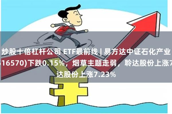 炒股十倍杠杆公司 ETF最前线 | 易方达中证石化产业ETF(516570)下跌0.15%，烟草主题走弱，聆达股份上涨7.23%