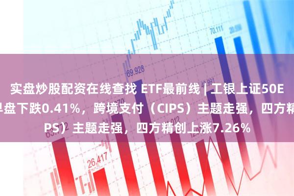 实盘炒股配资在线查找 ETF最前线 | 工银上证50ETF(510850)早盘下跌0.41%，跨境支付（CIPS）主题走强，四方精创上涨7.26%