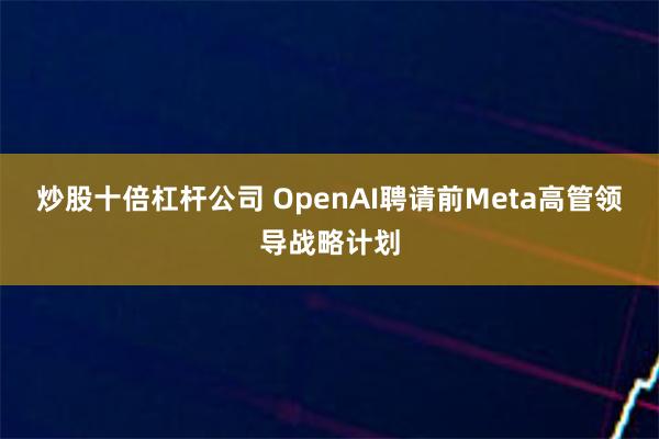 炒股十倍杠杆公司 OpenAI聘请前Meta高管领导战略计划