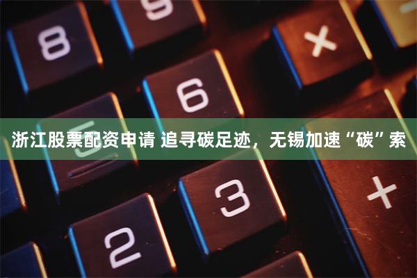 浙江股票配资申请 追寻碳足迹，无锡加速“碳”索