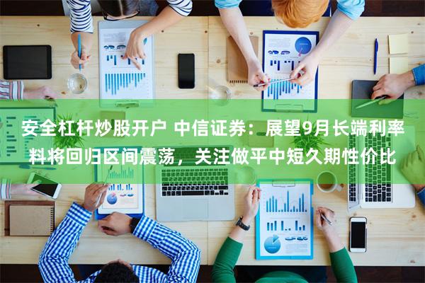 安全杠杆炒股开户 中信证券：展望9月长端利率料将回归区间震荡，关注做平中短久期性价比