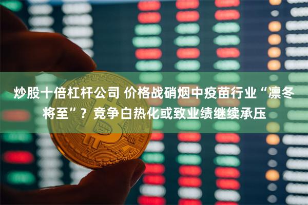 炒股十倍杠杆公司 价格战硝烟中疫苗行业“凛冬将至”？竞争白热化或致业绩继续承压