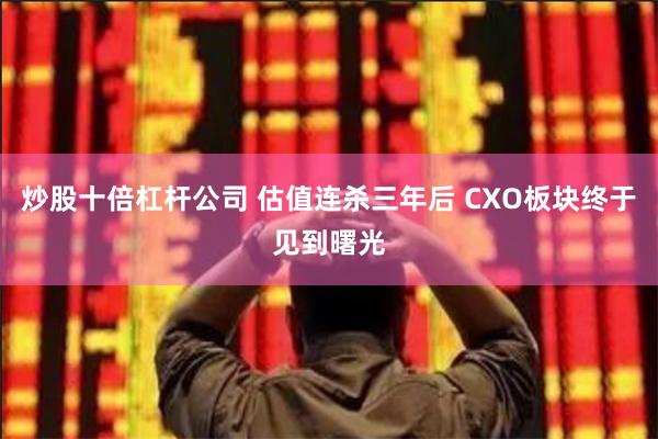 炒股十倍杠杆公司 估值连杀三年后 CXO板块终于见到曙光