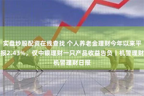 实盘炒股配资在线查找 个人养老金理财今年以来平均回报2.43%，仅中银理财一只产品收益告负丨机警理财日报