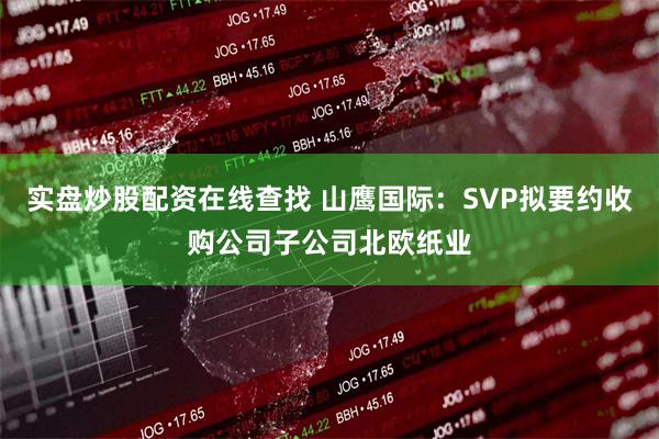 实盘炒股配资在线查找 山鹰国际：SVP拟要约收购公司子公司北欧纸业