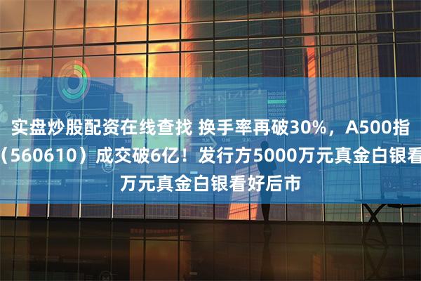 实盘炒股配资在线查找 换手率再破30%，A500指数ETF（560610）成交破6亿！发行方5000万元真金白银看好后市