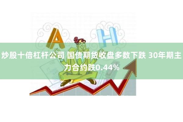 炒股十倍杠杆公司 国债期货收盘多数下跌 30年期主力合约跌0.44%