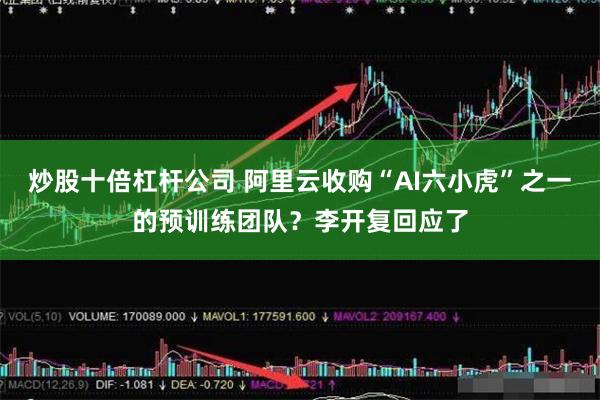 炒股十倍杠杆公司 阿里云收购“AI六小虎”之一的预训练团队？李开复回应了