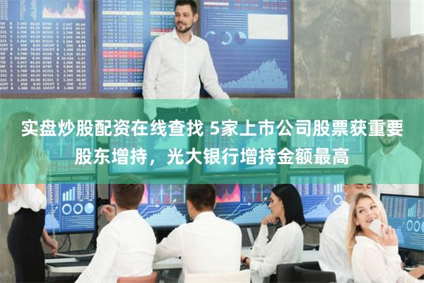 实盘炒股配资在线查找 5家上市公司股票获重要股东增持，光大银行增持金额最高