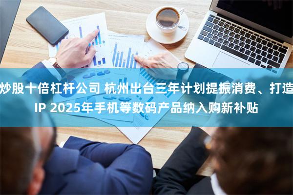炒股十倍杠杆公司 杭州出台三年计划提振消费、打造IP 2025年手机等数码产品纳入购新补贴