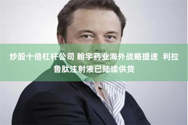 炒股十倍杠杆公司 翰宇药业海外战略提速  利拉鲁肽注射液已陆续供货