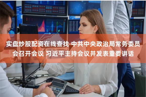 实盘炒股配资在线查找 中共中央政治局常务委员会召开会议 习近平主持会议并发表重要讲话