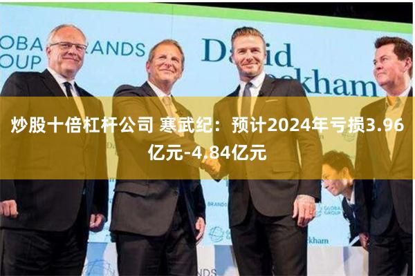 炒股十倍杠杆公司 寒武纪：预计2024年亏损3.96亿元-4.84亿元